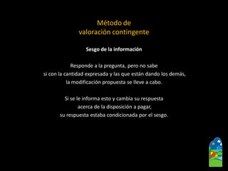 Sesgo de la información 
Respondea la pregunta, pero no sabe 
si con la cantidad expresada y las que están dando los demás, 
la modificación propuesta se lleve a cabo. 
Si se le informa esto y cambia su respuesta 
acerca de la disposición a pagar, 
su respuesta estaba condicionada por el sesgo. 
Método de valoración contingente  
