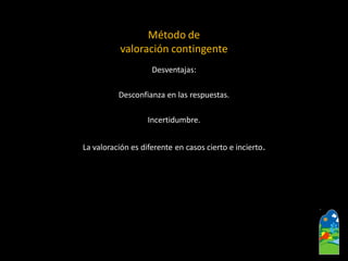 Desventajas: 
Desconfianza en las respuestas. 
Incertidumbre. 
La valoración es diferente en casos cierto e incierto. 
Método de valoración contingente  