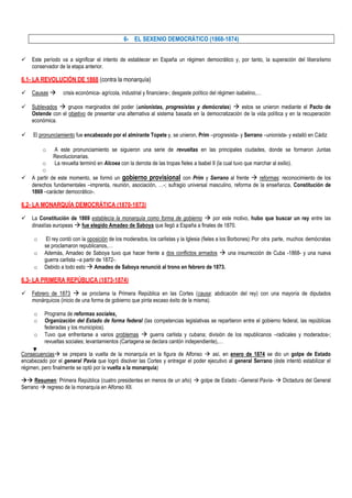 6- EL SEXENIO DEMOCRÁTICO (1868-1874)


   Este período va a significar el intento de establecer en España un régimen democrático y, por tanto, la superación del liberalismo
    conservador de la etapa anterior.

6.1- LA REVOLUCIÓN DE 1868 (contra la monarquía)

   Causas       crisis económica- agrícola, industrial y financiera-; desgaste político del régimen isabelino,…

   Sublevados  grupos marginados del poder (unionistas, progresistas y demócratas)  estos se unieron mediante el Pacto de
    Ostende con el objetivo de presentar una alternativa al sistema basada en la democratización de la vida política y en la recuperación
    económica.

    El pronunciamiento fue encabezado por el almirante Topete y, se unieron, Prim –progresista- y Serrano –unionista- y estalló en Cádiz

         o    A este pronunciamiento se siguieron una serie de revueltas en las principales ciudades, donde se formaron Juntas
              Revolucionarias.
        o     La revuelta terminó en Alcoea con la derrota de las tropas fieles a Isabel II (la cual tuvo que marchar al exilio).
        o
   A partir de este momento, se formó un gobierno provisional con Prim y Serrano al frente  reformas: reconocimiento de los
    derechos fundamentales –imprenta, reunión, asociación, …-; sufragio universal masculino, reforma de la enseñanza, Constitución de
    1869 –carácter democrático-.

6.2- LA MONARQUÍA DEMOCRÁTICA (1870-1873)

   La Constitución de 1869 establecía la monarquía como forma de gobierno  por este motivo, hubo que buscar un rey entre las
    dinastías europeas  fue elegido Amadeo de Saboya que llegó a España a finales de 1870.

     o     El rey contó con la oposición de los moderados, los carlistas y la Iglesia (fieles a los Borbones): Por otra parte, muchos demócratas
          se proclamaron republicanos,…
     o    Además, Amadeo de Saboya tuvo que hacer frente a dos conflictos armados  una insurrección de Cuba -1868- y una nueva
          guerra carlista –a partir de 1872-.
     o    Debido a todo esto  Amadeo de Saboya renunció al trono en febrero de 1873.

6.3- LA PRIMERA REPÚBLICA (1873-1874)

   Febrero de 1873  se proclama la Primera República en las Cortes (causa: abdicación del rey) con una mayoría de diputados
    monárquicos (inicio de una forma de gobierno que pinta escaso éxito de la misma).

     o    Programa de reformas sociales.
     o    Organización del Estado de forma federal (las competencias legislativas se repartieron entre el gobierno federal, las repúblicas
          federadas y los municipios).
     o    Tuvo que enfrentarse a varios problemas  guerra carlista y cubana; división de los republicanos –radicales y moderados-;
          revueltas sociales; levantamientos (Cartagena se declara cantón independiente),…

Consecuencias se prepara la vuelta de la monarquía en la figura de Alfonso  así, en enero de 1874 se dio un golpe de Estado
encabezado por el general Pavía que logró disolver las Cortes y entregar el poder ejecutivo al general Serrano (éste intentó estabilizar el
régimen, pero finalmente se optó por la vuelta a la monarquía)

 Resumen: Primera República (cuatro presidentes en menos de un año)  golpe de Estado –General Pavía-  Dictadura del General
Serrano  regreso de la monarquía en Alfonso XII.
 