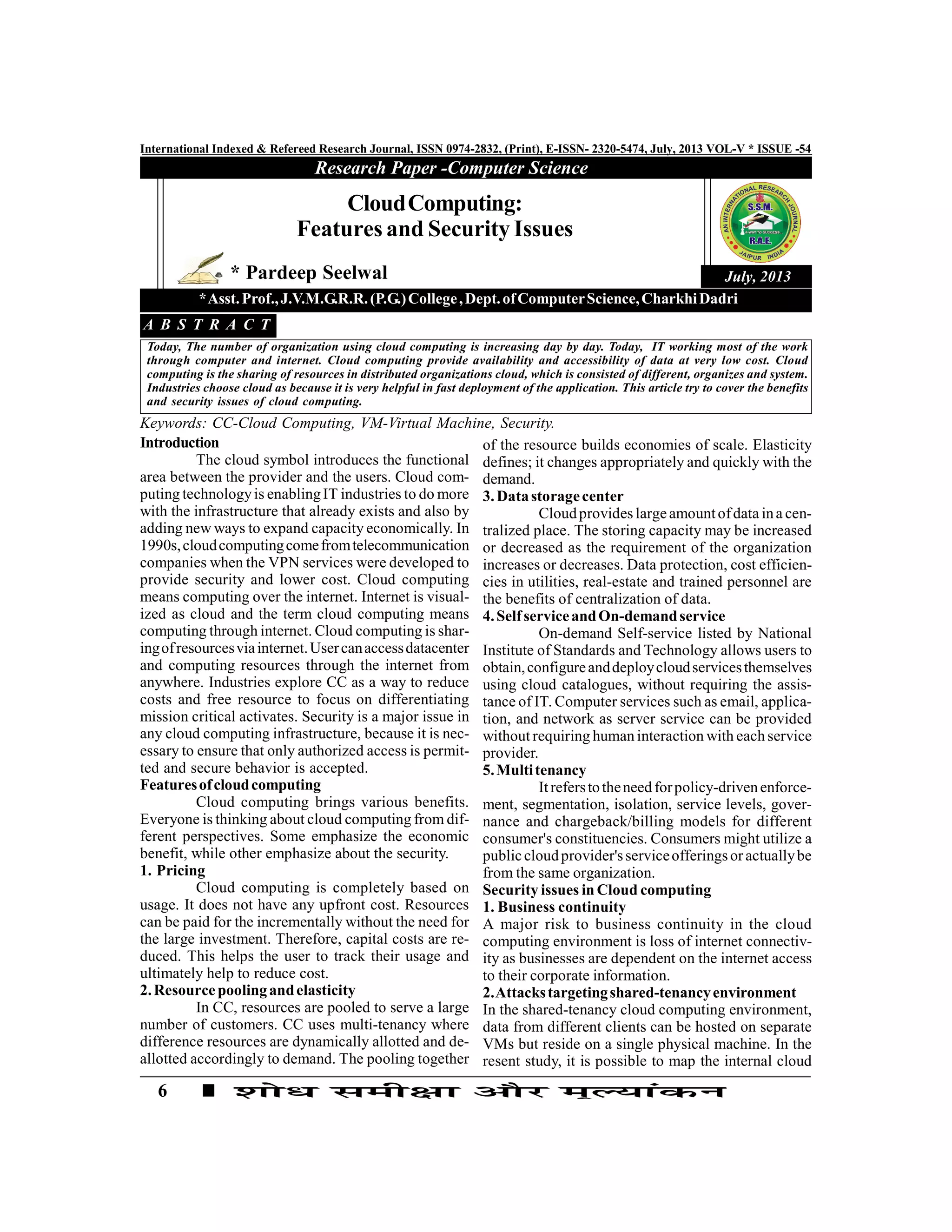 6
International Indexed & Refereed Research Journal, ISSN 0974-2832, (Print), E-ISSN- 2320-5474, July, 2013 VOL-V * ISSUE -54
Research Paper -Computer Science
July, 2013
Introduction
The cloud symbol introduces the functional
area between the provider and the users. Cloud com-
puting technologyis enablingIT industries to do more
with the infrastructure that already exists and also by
adding new ways to expand capacity economically. In
1990s,cloudcomputingcomefromtelecommunication
companies when the VPN services were developed to
provide security and lower cost. Cloud computing
means computing over the internet. Internet is visual-
ized as cloud and the term cloud computing means
computing through internet. Cloud computing is shar-
ingofresourcesviainternet.Usercanaccessdatacenter
and computing resources through the internet from
anywhere. Industries explore CC as a way to reduce
costs and free resource to focus on differentiating
mission critical activates. Security is a major issue in
any cloud computing infrastructure, because it is nec-
essary to ensure that only authorized access is permit-
ted and secure behavior is accepted.
Featuresofcloudcomputing
Cloud computing brings various benefits.
Everyone is thinking about cloud computing from dif-
ferent perspectives. Some emphasize the economic
benefit, while other emphasize about the security.
1. Pricing
Cloud computing is completely based on
usage. It does not have any upfront cost. Resources
can be paid for the incrementally without the need for
the large investment. Therefore, capital costs are re-
duced. This helps the user to track their usage and
ultimately help to reduce cost.
2.Resourcepoolingandelasticity
In CC, resources are pooled to serve a large
number of customers. CC uses multi-tenancy where
difference resources are dynamically allotted and de-
allotted accordingly to demand. The pooling together
CloudComputing:
Features and Security Issues
* Pardeep Seelwal
*Asst.Prof.,J.V.M.G.R.R.(P.G.)College,Dept.ofComputerScience,CharkhiDadri
Today, The number of organization using cloud computing is increasing day by day. Today, IT working most of the work
through computer and internet. Cloud computing provide availability and accessibility of data at very low cost. Cloud
computing is the sharing of resources in distributed organizations cloud, which is consisted of different, organizes and system.
Industries choose cloud as because it is very helpful in fast deployment of the application. This article try to cover the benefits
and security issues of cloud computing.
A B S T R A C T
Keywords: CC-Cloud Computing, VM-Virtual Machine, Security.
of the resource builds economies of scale. Elasticity
defines; it changes appropriately and quickly with the
demand.
3.Datastoragecenter
Cloudprovides largeamountofdata ina cen-
tralized place. The storing capacity may be increased
or decreased as the requirement of the organization
increases or decreases. Data protection, cost efficien-
cies in utilities, real-estate and trained personnel are
the benefits of centralization of data.
4.SelfserviceandOn-demandservice
On-demand Self-service listed by National
Institute of Standards and Technology allows users to
obtain,configureanddeploycloudservicesthemselves
using cloud catalogues, without requiring the assis-
tance of IT. Computer services such as email, applica-
tion, and network as server service can be provided
without requiring human interaction with each service
provider.
5.Multitenancy
Itreferstotheneed forpolicy-drivenenforce-
ment, segmentation, isolation, service levels, gover-
nance and chargeback/billing models for different
consumer's constituencies. Consumers might utilize a
publiccloudprovider'sserviceofferingsoractuallybe
from the same organization.
Security issues in Cloud computing
1. Business continuity
A major risk to business continuity in the cloud
computing environment is loss of internet connectiv-
ity as businesses are dependent on the internet access
to their corporate information.
2.Attackstargetingshared-tenancyenvironment
In the shared-tenancy cloud computing environment,
data from different clients can be hosted on separate
VMs but reside on a single physical machine. In the
resent study, it is possible to map the internal cloud
 