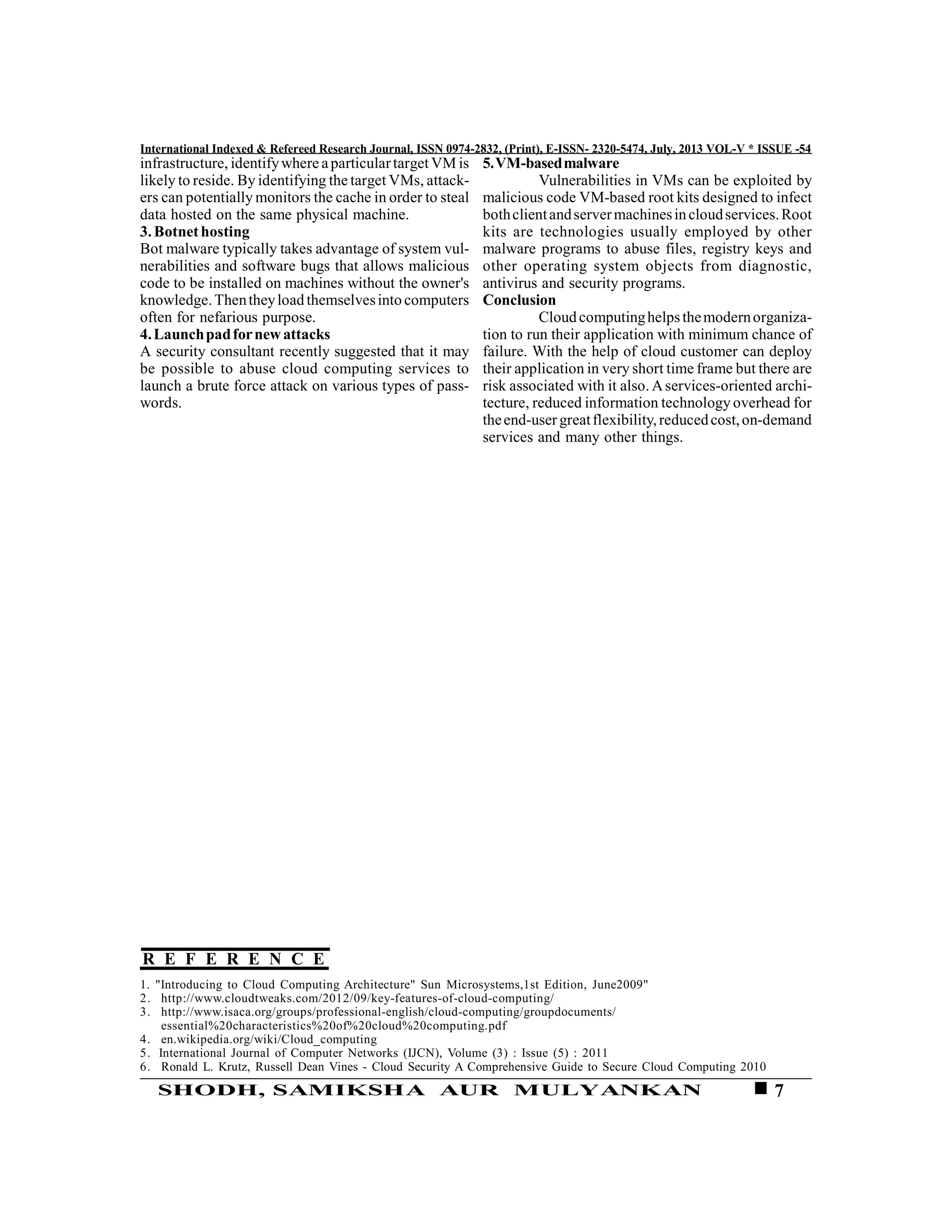 7SHODH, SAMIKSHA AUR MULYANKAN
International Indexed & Refereed Research Journal, ISSN 0974-2832, (Print), E-ISSN- 2320-5474, July, 2013 VOL-V * ISSUE -54
infrastructure, identifywhere aparticulartarget VM is
likely to reside. By identifying the target VMs, attack-
ers can potentially monitors the cache in order to steal
data hosted on the same physical machine.
3.Botnethosting
Bot malware typically takes advantage of system vul-
nerabilities and software bugs that allows malicious
code to be installed on machines without the owner's
knowledge.Thentheyload themselvesinto computers
often for nefarious purpose.
4.Launchpadfornewattacks
A security consultant recently suggested that it may
be possible to abuse cloud computing services to
launch a brute force attack on various types of pass-
words.
1. "Introducing to Cloud Computing Architecture" Sun Microsystems,1st Edition, June2009"
2. http://www.cloudtweaks.com/2012/09/key-features-of-cloud-computing/
3. http://www.isaca.org/groups/professional-english/cloud-computing/groupdocuments/
essential%20characteristics%20of%20cloud%20computing.pdf
4. en.wikipedia.org/wiki/Cloud_computing
5. International Journal of Computer Networks (IJCN), Volume (3) : Issue (5) : 2011
6. Ronald L. Krutz, Russell Dean Vines - Cloud Security A Comprehensive Guide to Secure Cloud Computing 2010
5.VM-basedmalware
Vulnerabilities in VMs can be exploited by
malicious code VM-based root kits designed to infect
bothclientandservermachinesincloudservices.Root
kits are technologies usually employed by other
malware programs to abuse files, registry keys and
other operating system objects from diagnostic,
antivirus and security programs.
Conclusion
Cloud computinghelpsthemodernorganiza-
tion to run their application with minimum chance of
failure. With the help of cloud customer can deploy
their application in very short time frame but there are
risk associated with it also. Aservices-oriented archi-
tecture, reduced information technology overhead for
theend-usergreatflexibility,reducedcost,on-demand
services and many other things.
R E F E R E N C E
 