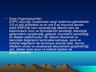 • Expo Organizasyonları
EXPO sözcüğü 'uluslararası sergi' anlamına gelmektedir.
3-5 yıl gibi aralıklarla ve en çok 6 ay boyunca devam
eden EXPO'lar hem düzenlendiği ülkenin hem de
katılımcıların ürün ve hizmetlerinin tanıtıldığı, teknolojik
gelişmelerin sergilendiği, gelecek vizyonların yansıtıldığı
bir iletişim platformudur. Bir ülkenin ekonomik ve
teknolojik değerlerini tanıtmakla kalmayıp, yerel ve
kültürel değerlerini de tanıtmaya aracılık eder. Ayrıca
ülkelerin ulusal ve uluslararası ekonomisini güçlendirdiği
gibi, ülkeler arası ticari ve kültürel ilişkileri de
geliştirmektedir.

 