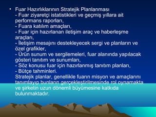 • Fuar Hazırlıklarının Stratejik Planlanması
- Fuar ziyaretçi istatistikleri ve geçmiş yıllara ait
performans raporları,
- Fuara katılım amaçları,
- Fuar için hazırlanan iletişim araç ve haberleşme
araçları,
- İletişim mesajını destekleyecek sergi ve planların ve
özel grafikler,
- Ürün sunum ve sergilemeleri, fuar alanında yapılacak
gösteri tanıtım ve sunumları,
- Söz konusu fuar için hazırlanmış tanıtım planları,
- Bütçe tahminleri.
Stratejik planlar, genellikle fuarın misyon ve amaçlarını
tanımlayıp bunların gerçekleştirilmesinde rol oynamakta
ve şirketin uzun dönemli büyümesine katkıda
bulunmaktadır.

 