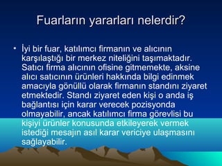 Fuarların yararları nelerdir?
• İyi bir fuar, katılımcı firmanın ve alıcının
karşılaştığı bir merkez niteliğini taşımaktadır.
Satıcı firma alıcının ofisine gitmemekte, aksine
alıcı satıcının ürünleri hakkında bilgi edinmek
amacıyla gönüllü olarak firmanın standını ziyaret
etmektedir. Standı ziyaret eden kişi o anda iş
bağlantısı için karar verecek pozisyonda
olmayabilir, ancak katılımcı firma görevlisi bu
kişiyi ürünler konusunda etkileyerek vermek
istediği mesajın asıl karar vericiye ulaşmasını
sağlayabilir.

 