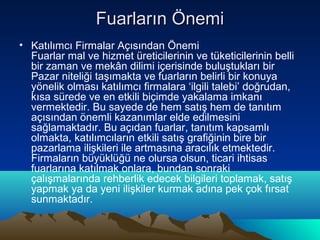 Fuarların Önemi
• Katılımcı Firmalar Açısından Önemi
Fuarlar mal ve hizmet üreticilerinin ve tüketicilerinin belli
bir zaman ve mekân dilimi içerisinde buluştukları bir
Pazar niteliği taşımakta ve fuarların belirli bir konuya
yönelik olması katılımcı firmalara ‘ilgili talebi’ doğrudan,
kısa sürede ve en etkili biçimde yakalama imkanı
vermektedir. Bu sayede de hem satış hem de tanıtım
açısından önemli kazanımlar elde edilmesini
sağlamaktadır. Bu açıdan fuarlar, tanıtım kapsamlı
olmakta, katılımcıların etkili satış grafiğinin bire bir
pazarlama ilişkileri ile artmasına aracılık etmektedir.
Firmaların büyüklüğü ne olursa olsun, ticari ihtisas
fuarlarına katılmak onlara, bundan sonraki
çalışmalarında rehberlik edecek bilgileri toplamak, satış
yapmak ya da yeni ilişkiler kurmak adına pek çok fırsat
sunmaktadır.

 