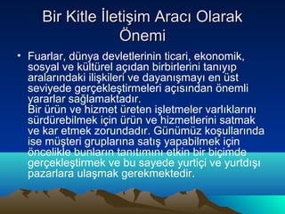 Bir Kitle İletişim Aracı Olarak
Önemi
• Fuarlar, dünya devletlerinin ticari, ekonomik,
sosyal ve kültürel açıdan birbirlerini tanıyıp
aralarındaki ilişkileri ve dayanışmayı en üst
seviyede gerçekleştirmeleri açısından önemli
yararlar sağlamaktadır.
Bir ürün ve hizmet üreten işletmeler varlıklarını
sürdürebilmek için ürün ve hizmetlerini satmak
ve kar etmek zorundadır. Günümüz koşullarında
ise müşteri gruplarına satış yapabilmek için
öncelikle bunların tanıtımını etkin bir biçimde
gerçekleştirmek ve bu sayede yurtiçi ve yurtdışı
pazarlara ulaşmak gerekmektedir.

 