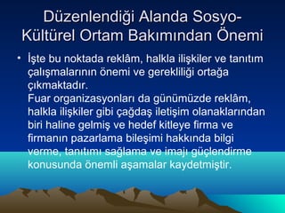 Düzenlendiği Alanda SosyoKültürel Ortam Bakımından Önemi
• İşte bu noktada reklâm, halkla ilişkiler ve tanıtım
çalışmalarının önemi ve gerekliliği ortağa
çıkmaktadır.
Fuar organizasyonları da günümüzde reklâm,
halkla ilişkiler gibi çağdaş iletişim olanaklarından
biri haline gelmiş ve hedef kitleye firma ve
firmanın pazarlama bileşimi hakkında bilgi
verme, tanıtımı sağlama ve imajı güçlendirme
konusunda önemli aşamalar kaydetmiştir.

 