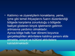 • Katılımcı ve ziyaretçilerin konaklama, yeme,
içme gibi temel ihtiyaçlarını fuarın düzenlendiği
bölgede karşılama zorunluluğu o bölgede
faaliyet gösteren birçok işletmenin gelirinin
artmasına yardımcı olmaktadır.
Ayrıca bölge halkı fuar dönemi boyunca
gerçekleştirilen aktivitelere katılma şansını elde
etmekte, sosyal ve kültürel aktivitelere
katılabilmektedir.

 