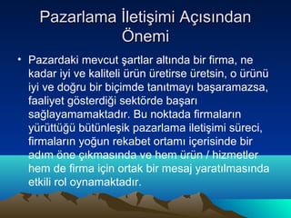 Pazarlama İletişimi Açısından
Önemi
• Pazardaki mevcut şartlar altında bir firma, ne
kadar iyi ve kaliteli ürün üretirse üretsin, o ürünü
iyi ve doğru bir biçimde tanıtmayı başaramazsa,
faaliyet gösterdiği sektörde başarı
sağlayamamaktadır. Bu noktada firmaların
yürüttüğü bütünleşik pazarlama iletişimi süreci,
firmaların yoğun rekabet ortamı içerisinde bir
adım öne çıkmasında ve hem ürün / hizmetler
hem de firma için ortak bir mesaj yaratılmasında
etkili rol oynamaktadır.

 