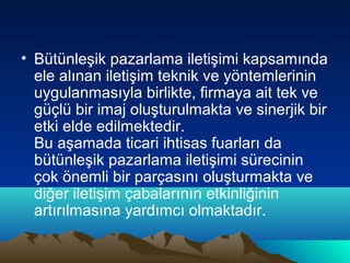 • Bütünleşik pazarlama iletişimi kapsamında
ele alınan iletişim teknik ve yöntemlerinin
uygulanmasıyla birlikte, firmaya ait tek ve
güçlü bir imaj oluşturulmakta ve sinerjik bir
etki elde edilmektedir.
Bu aşamada ticari ihtisas fuarları da
bütünleşik pazarlama iletişimi sürecinin
çok önemli bir parçasını oluşturmakta ve
diğer iletişim çabalarının etkinliğinin
artırılmasına yardımcı olmaktadır.

 
