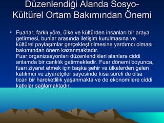 Düzenlendiği Alanda SosyoKültürel Ortam Bakımından Önemi
• Fuarlar, farklı yöre, ülke ve kültürden insanları bir araya
getirmesi, bunlar arasında iletişim kurulmasına ve
kültürel paylaşımlar gerçekleştirilmesine yardımcı olması
bakımından önem kazanmaktadır.
Fuar organizasyonları düzenlendikleri alanlara ciddi
anlamda bir canlılık getirmektedir. Fuar dönemi boyunca,
fuarı ziyaret etmek için başka şehir ve ülkelerden gelen
katılımcı ve ziyaretçiler sayesinde kısa süreli de olsa
ticari bir hareketlilik yaşanmakta ve de ekonomilere ciddi
katkılar sağlamaktadır.

 
