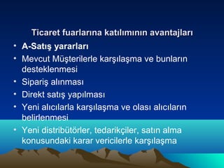 Ticaret fuarlarına katılımının avantajları
• A-Satış yararları
• Mevcut Müşterilerle karşılaşma ve bunların
desteklenmesi
• Sipariş alınması
• Direkt satış yapılması
• Yeni alıcılarla karşılaşma ve olası alıcıların
belirlenmesi
• Yeni distribütörler, tedarikçiler, satın alma
konusundaki karar vericilerle karşılaşma

 