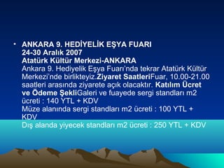 • ANKARA 9. HEDİYELİK EŞYA FUARI
24-30 Aralık 2007
Atatürk Kültür Merkezi-ANKARA
Ankara 9. Hediyelik Eşya Fuarı’nda tekrar Atatürk Kültür
Merkezi’nde birlikteyiz.Ziyaret SaatleriFuar, 10.00-21.00
saatleri arasında ziyarete açık olacaktır. Katılım Ücret
ve Ödeme ŞekliGaleri ve fuayede sergi standları m2
ücreti : 140 YTL + KDV
Müze alanında sergi standları m2 ücreti : 100 YTL +
KDV
Dış alanda yiyecek standları m2 ücreti : 250 YTL + KDV

 