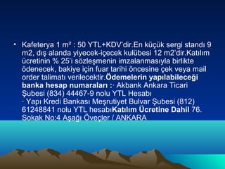 • Kafeterya 1 m² : 50 YTL+KDV’dir.En küçük sergi standı 9
m2, dış alanda yiyecek-içecek kulübesi 12 m2’dir.Katılım
ücretinin % 25’i sözleşmenin imzalanmasıyla birlikte
ödenecek, bakiye için fuar tarihi öncesine çek veya mail
order talimatı verilecektir.Ödemelerin yapılabileceği
banka hesap numaraları :· Akbank Ankara Ticari
Şubesi (834) 44467-9 nolu YTL Hesabı
· Yapı Kredi Bankası Meşrutiyet Bulvar Şubesi (812)
61248841 nolu YTL hesabıKatılım Ücretine Dahil 76.
Sokak No:4 Aşağı Öveçler / ANKARA

 