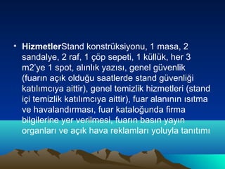 • HizmetlerStand konstrüksiyonu, 1 masa, 2
sandalye, 2 raf, 1 çöp sepeti, 1 küllük, her 3
m2’ye 1 spot, alınlık yazısı, genel güvenlik
(fuarın açık olduğu saatlerde stand güvenliği
katılımcıya aittir), genel temizlik hizmetleri (stand
içi temizlik katılımcıya aittir), fuar alanının ısıtma
ve havalandırması, fuar kataloğunda firma
bilgilerine yer verilmesi, fuarın basın yayın
organları ve açık hava reklamları yoluyla tanıtımı

 
