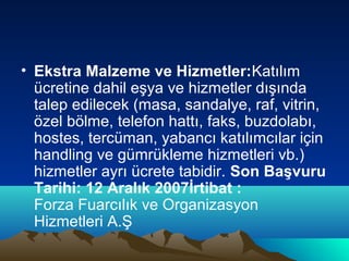 • Ekstra Malzeme ve Hizmetler:Katılım
ücretine dahil eşya ve hizmetler dışında
talep edilecek (masa, sandalye, raf, vitrin,
özel bölme, telefon hattı, faks, buzdolabı,
hostes, tercüman, yabancı katılımcılar için
handling ve gümrükleme hizmetleri vb.)
hizmetler ayrı ücrete tabidir. Son Başvuru
Tarihi: 12 Aralık 2007İrtibat :
Forza Fuarcılık ve Organizasyon
Hizmetleri A.Ş

 
