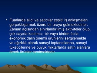 • Fuarlarda alıcı ve satıcılar çeşitli iş anlaşmaları
gerçekleştirmek üzere bir araya gelmektedirler.
Zaman açısından sınırlandırılmış aktiviteler olup,
çok sayıda katılımcı, bir veya birden fazla
ekonomik dalın önemli ürünlerini sergilemekte
ve ağırlıklı olarak sanayi toptancılarına, sanayi
tüketicilerine ve büyük miktarlarda satın alanlara
örnek ürünler tanıtmaktadır.

 