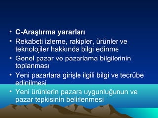 • C-Araştırma yararları
• Rekabeti izleme, rakipler, ürünler ve
teknolojiler hakkında bilgi edinme
• Genel pazar ve pazarlama bilgilerinin
toplanması
• Yeni pazarlara girişle ilgili bilgi ve tecrübe
edinilmesi
• Yeni ürünlerin pazara uygunluğunun ve
pazar tepkisinin belirlenmesi

 