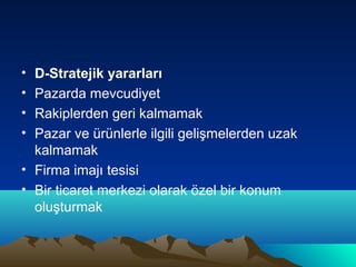 •
•
•
•

D-Stratejik yararları
Pazarda mevcudiyet
Rakiplerden geri kalmamak
Pazar ve ürünlerle ilgili gelişmelerden uzak
kalmamak
• Firma imajı tesisi
• Bir ticaret merkezi olarak özel bir konum
oluşturmak

 