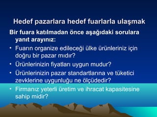 Hedef pazarlara hedef fuarlarla ulaşmak
Bir fuara katılmadan önce aşağıdaki sorulara
yanıt arayınız:
• Fuarın organize edileceği ülke ürünleriniz için
doğru bir pazar mıdır?
• Ürünlerinizin fiyatları uygun mudur?
• Ürünlerinizin pazar standartlarına ve tüketici
zevklerine uygunluğu ne ölçüdedir?
• Firmanız yeterli üretim ve ihracat kapasitesine
sahip midir?

 
