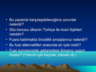 • Bu pazarda karşılaşabileceğiniz sorunlar
nelerdir?
• Söz konusu ülkenin Türkiye ile ticari ilişkileri
nasıldır?
• Fuara katılmakta öncelikli amaçlarınız nelerdir?
• Bu fuar alternatifleri arasında en iyisi midir?
• Fuar sonrasındaki gelişmelere firmanız uygun
mudur? (Yatırım için kaynak, zaman vb.)

 