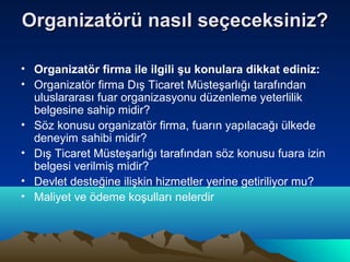 Organizatörü nasıl seçeceksiniz?
• Organizatör firma ile ilgili şu konulara dikkat ediniz:
• Organizatör firma Dış Ticaret Müsteşarlığı tarafından
uluslararası fuar organizasyonu düzenleme yeterlilik
belgesine sahip midir?
• Söz konusu organizatör firma, fuarın yapılacağı ülkede
deneyim sahibi midir?
• Dış Ticaret Müsteşarlığı tarafından söz konusu fuara izin
belgesi verilmiş midir?
• Devlet desteğine ilişkin hizmetler yerine getiriliyor mu?
• Maliyet ve ödeme koşulları nelerdir

 