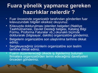 Fuara yönelik yapmanız gereken
hazırlıklar nelerdir ?
• Fuar öncesinde organizatör tarafından gönderilen fuar
kılavuzundaki bilgileri eksiksiz okuyunuz.
• Kılavuzda doldurulması istenilen belgeleri (Nakliye
Taahhütnamesi, Devlet Desteği belgesi, Katalog Bilgi
Formu, Proforma Faturalar vb.) okunaklı biçimde
doldurarak (bilgisayar, daktilo) organizatöre gönderiniz.
• Belgelerin organizatöre son ulaştırılma tarihine dikkat
ediniz.
• Sergileyeceğiniz ürünlerin organizatöre son teslim
tarihine dikkat ediniz.
• Fuarın düzenleneceği ülkede iş ilişkileriniz bulunan
firmalara organizatörden temin edeceğiniz davetiyeleri
önceden gönderiniz.

 