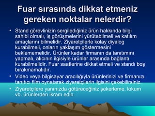 Fuar sırasında dikkat etmeniz
gereken noktalar nelerdir?
• Stand görevlinizin sergilediğiniz ürün hakkında bilgi
sahibi olmalı, iş görüşmelerini yürütebilmeli ve katılım
amaçlarını bilmelidir. Ziyaretçilerle kolay diyalog
kurabilmeli, onların yaklaşım göstermesini
beklememelidir. Ürünler kadar firmanın da tanıtımını
yapmalı, alıcının ilgisiyle ürünler arasında bağlantı
kurabilmelidir. Fuar saatlerine dikkat etmeli ve standı boş
bırakmamalıdır.
• Video veya bilgisayar aracılığıyla ürünlerinizi ve firmanızı
tanıtıcı film oynatarak ziyaretçilerin ilgisini çekebilirsiniz.
• Ziyaretçilere yanınızda götüreceğiniz şekerleme, lokum
vb. ürünlerden ikram edin.

 