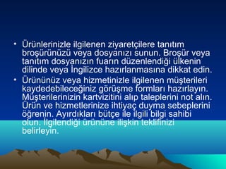 • Ürünlerinizle ilgilenen ziyaretçilere tanıtım
broşürünüzü veya dosyanızı sunun. Broşür veya
tanıtım dosyanızın fuarın düzenlendiği ülkenin
dilinde veya İngilizce hazırlanmasına dikkat edin.
• Ürününüz veya hizmetinizle ilgilenen müşterileri
kaydedebileceğiniz görüşme formları hazırlayın.
Müşterilerinizin kartvizitini alıp taleplerini not alın.
Ürün ve hizmetlerinize ihtiyaç duyma sebeplerini
öğrenin. Ayırdıkları bütçe ile ilgili bilgi sahibi
olun. İlgilendiği ürününe ilişkin teklifinizi
belirleyin.

 