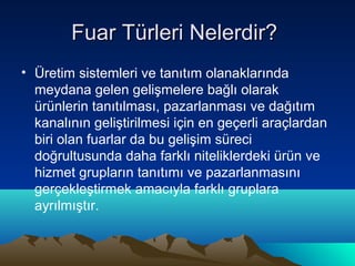 Fuar Türleri Nelerdir?
• Üretim sistemleri ve tanıtım olanaklarında
meydana gelen gelişmelere bağlı olarak
ürünlerin tanıtılması, pazarlanması ve dağıtım
kanalının geliştirilmesi için en geçerli araçlardan
biri olan fuarlar da bu gelişim süreci
doğrultusunda daha farklı niteliklerdeki ürün ve
hizmet grupların tanıtımı ve pazarlanmasını
gerçekleştirmek amacıyla farklı gruplara
ayrılmıştır.

 