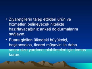 • Ziyaretçilerin talep ettikleri ürün ve
hizmetleri belirleyecek nitelikte
hazırlayacağınız anketi doldurmalarını
sağlayın.
• Fuara gidilen ülkedeki büyükelçi,
başkonsolos, ticaret müşaviri ile daha
sonra size yardımcı olabilmeleri için temas
kurun.

 