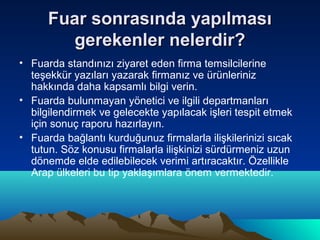 Fuar sonrasında yapılması
gerekenler nelerdir?
• Fuarda standınızı ziyaret eden firma temsilcilerine
teşekkür yazıları yazarak firmanız ve ürünleriniz
hakkında daha kapsamlı bilgi verin.
• Fuarda bulunmayan yönetici ve ilgili departmanları
bilgilendirmek ve gelecekte yapılacak işleri tespit etmek
için sonuç raporu hazırlayın.
• Fuarda bağlantı kurduğunuz firmalarla ilişkilerinizi sıcak
tutun. Söz konusu firmalarla ilişkinizi sürdürmeniz uzun
dönemde elde edilebilecek verimi artıracaktır. Özellikle
Arap ülkeleri bu tip yaklaşımlara önem vermektedir.

 