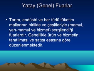 Yatay (Genel) Fuarlar
• Tarım, endüstri ve her türlü tüketim
mallarının birlikte ve çeşitleriyle (mamul,
yarı-mamul ve hizmet) sergilendiği
fuarlardır. Genellikle ürün ve hizmetin
tanıtılması ve satışı esasına göre
düzenlenmektedir.

 