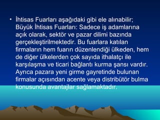 • İhtisas Fuarları aşağıdaki gibi ele alınabilir;
Büyük İhtisas Fuarları: Sadece iş adamlarına
açık olarak, sektör ve pazar dilimi bazında
gerçekleştirilmektedir. Bu fuarlara katılan
firmaların hem fuarın düzenlendiği ülkeden, hem
de diğer ülkelerden çok sayıda ithalatçı ile
karşılaşma ve ticari bağlantı kurma şansı vardır.
Ayrıca pazara yeni girme gayretinde bulunan
firmalar açısından acente veya distribütör bulma
konusunda avantajlar sağlamaktadır.

 