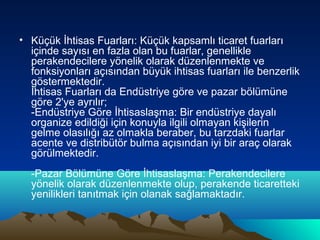 • Küçük İhtisas Fuarları: Küçük kapsamlı ticaret fuarları
içinde sayısı en fazla olan bu fuarlar, genellikle
perakendecilere yönelik olarak düzenlenmekte ve
fonksiyonları açısından büyük ihtisas fuarları ile benzerlik
göstermektedir.
İhtisas Fuarları da Endüstriye göre ve pazar bölümüne
göre 2'ye ayrılır;
-Endüstriye Göre İhtisaslaşma: Bir endüstriye dayalı
organize edildiği için konuyla ilgili olmayan kişilerin
gelme olasılığı az olmakla beraber, bu tarzdaki fuarlar
acente ve distribütör bulma açısından iyi bir araç olarak
görülmektedir.
-Pazar Bölümüne Göre İhtisaslaşma: Perakendecilere
yönelik olarak düzenlenmekte olup, perakende ticaretteki
yenilikleri tanıtmak için olanak sağlamaktadır.

 
