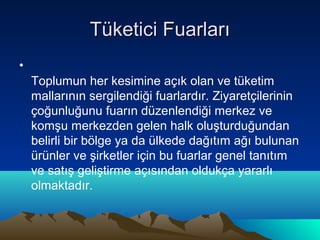 Tüketici Fuarları
•
Toplumun her kesimine açık olan ve tüketim
mallarının sergilendiği fuarlardır. Ziyaretçilerinin
çoğunluğunu fuarın düzenlendiği merkez ve
komşu merkezden gelen halk oluşturduğundan
belirli bir bölge ya da ülkede dağıtım ağı bulunan
ürünler ve şirketler için bu fuarlar genel tanıtım
ve satış geliştirme açısından oldukça yararlı
olmaktadır.

 