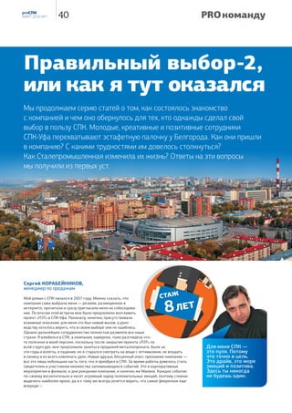 — А лександр, как правильно называется Ваша
профессия? Резчик на пилах, ножовках и
станках?
— Да, именно так и называется. Основной рабочий инстру-
мент — ленточная пила, но по необходимости работаю
ещё на фрезе и гильотине.
— До прихода в СПК Вы много лет работали стропаль-
щиком. И вдруг резчик. Неужели так легко освоить эту
профессию? Как долго Вы учились и где?
— Если есть желание — всё можно освоить. В компанию
я пришёл на должность стропальщика, но на базе появился
станок, предложили попробовать. После обучения тонкости
работы осваивал уже сам, на собственном опыте. Важно
было научиться слушать пилу, там есть определённые регу-
лировки. А в остальном, ничего особо сложного нет.
— Тяжело ли это физически? Может ли девушка рабо-
тать на таком станке?
— Особых физических нагрузок нет. Груз подается и сни-
мается со станка краном, только вот разбирать готовую
продукцию по заказам приходится вручную, да и работа
О профессии резчика мы беседуем с Александром Авдеевым, сотрудником
металлобазы СПК-Самара. Директор базы Дмитрий Борисов, отзываясь
об Александре, охарактеризовал его как «человека инициативного, который
никогда без дела не сидит». Невольно подтверждая эти слова, Александр
показывает нам ячейки для готовой продукции: «Эту сделал сварщик.
Нанимали. Остальные — сам. Зачем кого-то звать, если самому можно сделать…».
всегда выполняется на открытом воздухе, в любых темпе-
ратурных режимах, в этом основная сложность, по всей
видимости. В общем, пусть лучше мужчины этим занимаются.
— В профессии резчика техника безопасности играет
не последнюю роль?
— Технику безопасности соблюдаю всегда. В моей про-
фессии — это не пустые слова и не набор инструкций, это
действительно важно. Тут не до шуток. Любой из станков —
гильотина, пила — может нанести очень тяжёлую травму,
поэтому к технике безопасности отношусь серьёзно.
— С каким материалом Вы работаете? И есть ли  
какие-то предпочтения? К примеру, что-то удобно  
резать, что-то нет…
— Режем практически всё: профильную трубу, швеллер,
уголок. Но, в основном, это труба. На неё много заказов
в размер. В процессе освоения ленточнопильного станка про-
бовали резать арматуру, но не слишком удачно. Пачка должна
быть жёстко упакована и закреплена, с арматурой так не
получается. Поэтому арматуру режем газом или фрезой.
А предпочтений никаких нет. Станок всё без проблем режет.
16 PROСПК
№ 6, декабрь 2015
Кто хочет делать — ищет способ,
кто не хочет — ищет причину.
СократPRO профессию
РЕЗЧИК
— Какой объём резки получается в среднем за смену?
— За смену объём резки по ленточнопильному станку
получается в районе 3 000-4 000 рублей, по объёму пере-
работанного проката — около 12 тонн, пожалуй.
— Почти 4 Газели под завязку! А есть ли в этой профес-
сии какие-то секреты мастерства, фирменные фишки?
То, чему можно научиться только на практике?
— Что-то для себя, конечно, открыл. Методом проб и
ошибок учился. Понял, например, что в какие-то моменты
можно делать скорость пилы выше. Тогда и процесс распи-
ловки идёт быстрее. При этом важно следить за работой
пилы — не «уходит» ли, не перегревается?
— А как долго служит пила? Сколько поломали?
— Случалось, что и ломал, и рвал. Но, все-таки, больше по-
ломок случается по причине износа инструмента, чем из-за
каких-то моих неправильных действий. Срок службы ленты
(ножовочного полотна) — месяц-полтора, в зависимости от
нагрузки. Но как-то привезли такую, что она и пяти дней не
отработала, порвалась в месте сварки. Брак производителя.
— Насколько хорошо Вы знаете свои рабочие инстру-
менты? Можете ли починить самостоятельно?
— Если возникают поломки, например, по электрике, то,
конечно, этим занимаются профильные специалисты.
А по мелочи — поменять пилу, что-то посмотреть,
подтянуть — это, разумеется, сам. Ну и обязательно еже-
дневный осмотр: проверить уровень жидкости для смазки
пилы, масло в гидравлике, убрать опилки. А вообще, ста-
нок новый, особых проблем с ним нет.
— Как организован Ваш рабочий день? Кто ставит за-
дачи? Кто Ваши партнёры по работе?
— Рабочий день с 8.00 до 17.00, пятидневка. Задачи, как
правило, утром ставит начальник базы, приносит счета.
Там уже всё понятно — артикул, количество, размер. С
этими документами я подхожу к кладовщику, затем пока-
зываю крановщику, что надо подать, что убрать.
И основной партнёр по работе у меня — это крановщик.
А за стропальщика я сам. Опыта хватает.
— Все ли устраивает в этой работе? Есть ли желание
двигаться дальше или сменить профиль?
— Всё в этой работе меня устраивает, но мечта есть…
Я, вообще-то, профессиональный водитель. Но поработать
водителем как-то не получалось — везде требуется опыт.
Но, возможно, когда-нибудь ещё получится.
— Как Вы попали в СПК? СПК выбрала Вас? Или Вы
СПК? Какое мнение у Вас сложилось о работе в Стале-
промышленной?
— В конце 2014 года я пришёл по объявлению на вакан-
сию стропальщика. Это был дополнительный сезонный
набор персонала. Примерно через полгода, в мае 2015, мне
предложили перейти на постоянную работу, на должность
резчика. Я согласился. Трудно сказать, кто кого выбрал.
Наверное, обоюдно. А компания хорошая. Мне тут всё нра-
вится — и коллектив, и работа. Есть, конечно, некоторые
нюансы, но они в любой компании есть…
— Как и положено человеку этой профессии, у Вас
серьёзное мужское увлечение — автомобили. И не про-
стые, а внедорожные. Расскажите об этом подробнее?
— Люблю ездить на природу, родители в деревне живут,
туда часто езжу. У меня была «Приора», но надоело цеплять
днищем. В этом году купил УАЗ «Патриот». Сейчас — другое
дело. Ни в каких гонках пока не участвую, с машиной тоже
ничего не делаю, приглядываюсь пока в интернете, что и
как люди дорабатывают. Но это так, на будущее. Я вообще
люблю с техникой возиться, всё делаю сам. В будущем, мо-
жет, и в гонках поучаствую, если семья будет не против.
— Расскажите немного о семье.
— Семья у меня молодая, нам примерно полтора года.
Приёмный сын восьми лет, хороший, любознательный
мальчишка. Ждём второго ребёнка.
— Жизнь у Вас бьёт ключом:
новая работа, новая
машина, семья, ребёнка
ждёте…
— Ну, вот такой я человек.
Люблю перемены. Люблю
всё новое.
— Дмитрий, спасибо
за интервью. Желаю
успехов в Вашей про-
фессиональной
деятельности, а Ва-
шей семье — здоровья
и благополучия. ■
Олег Петров
производство ЧЕХИЯ
максимальный размер
заготовки при резке
под углом 90°, мм
610×450
скорость движения
ленточного полотна,
м/мин
20-120
РАБОЧИЙ
ИНСТРУМЕНТ
ленточнопильный станок
BOMAR WORKLINE 610.450 DGH
— КАКИМИ КАЧЕСТВАМИ НЕОБХОДИМО  
ОБЛАДАТЬ  РЕЗЧИКУ? В ЧЁМ ОСОБЕННОСТИ
ЭТОЙ ПРОФЕССИИ?
— КАЧЕСТВА — ЭТО,
НАВЕРНОЕ, ВНИМАТЕЛЬНОСТЬ
И АККУРАТНОСТЬ. ПРИ РЕЗКЕ
ВАЖНО СОБЛЮДАТЬ ЗАДАННЫЕ
КЛИЕНТОМ РАЗМЕРЫ. А ПРИ
ДЛИНЕ ИЗДЕЛИЯ ОТ ДВУХ ДО
ЧЕТЫРЁХ МЕТРОВ
МАКСИМАЛЬНО ДОПУСТИМАЯ
ПОГРЕШНОСТЬ — ВСЕГО ЛИШЬ
ДВА МИЛЛИМЕТРА. И НА ЭТО
НЕОБХОДИМО ОБРАЩАТЬ
ОСНОВНОЕ ВНИМАНИЕ.
17Труд кончается, но хорошо
исполненная работа не пропадёт.
Катон Марк Порций Цензорий PRO профессию
 