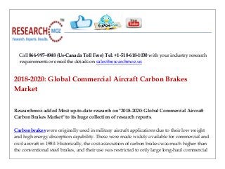 Call 866-997-4948 (Us-Canada Toll Free) Tel: +1-518-618-1030 with your industry research
requirements or email the details on sales@researchmoz.us
2018-2020: Global Commercial Aircraft Carbon Brakes
Market
Researchmoz added Most up-to-date research on "2018-2020: Global Commercial Aircraft
Carbon Brakes Market" to its huge collection of research reports.
Carbon brakes were originally used in military aircraft applications due to their low weight
and high energy absorption capability. These were made widely available for commercial and
civil aircraft in 1980. Historically, the cost association of carbon brakes was much higher than
the conventional steel brakes, and their use was restricted to only large long-haul commercial
 