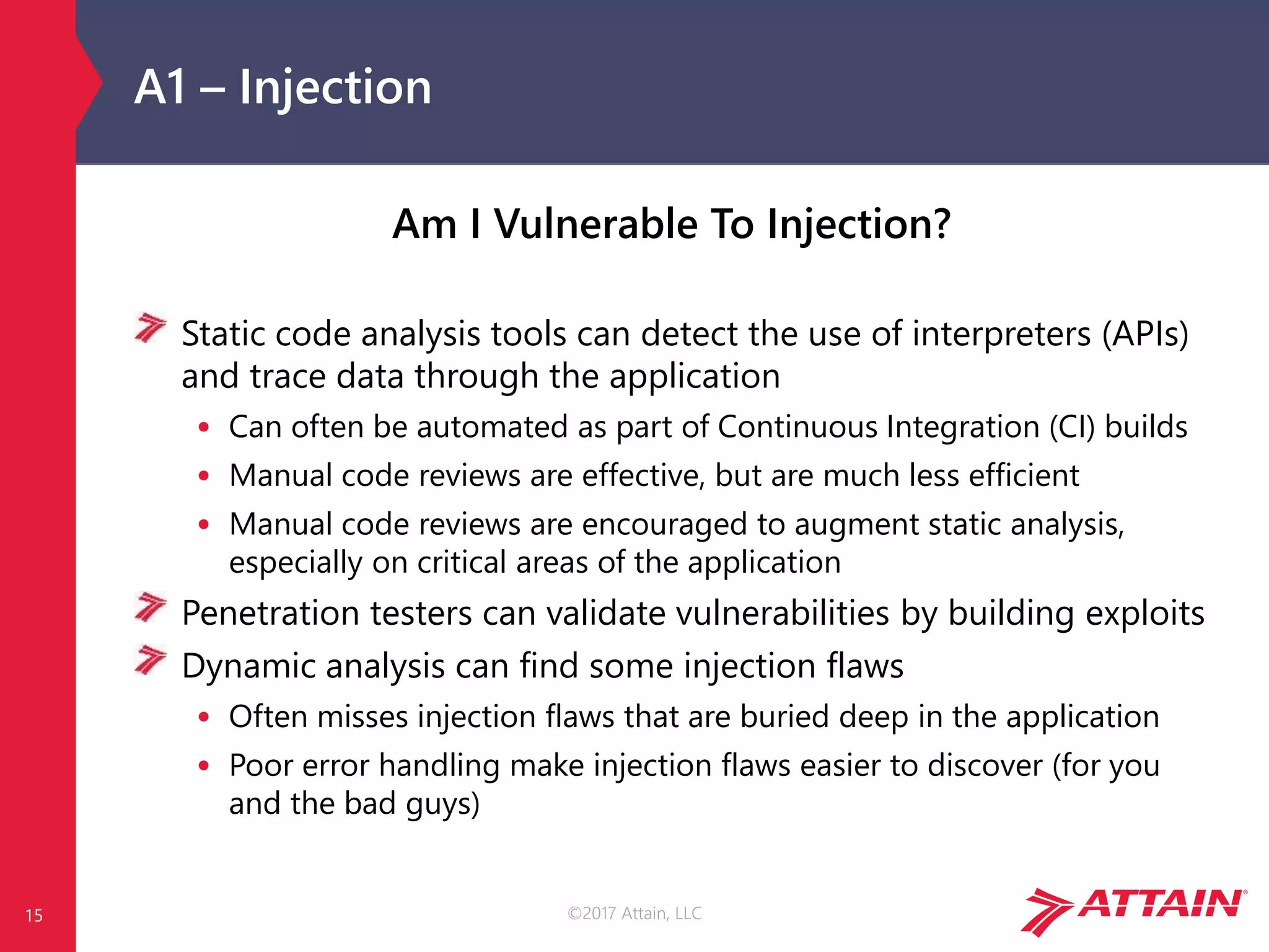 ©2017 Attain, LLC
A1 – Injection
Am I Vulnerable To Injection?
Static code analysis tools can detect the use of interpreters (APIs)
and trace data through the application
• Can often be automated as part of Continuous Integration (CI) builds
• Manual code reviews are effective, but are much less efficient
• Manual code reviews are encouraged to augment static analysis,
especially on critical areas of the application
Penetration testers can validate vulnerabilities by building exploits
Dynamic analysis can find some injection flaws
• Often misses injection flaws that are buried deep in the application
• Poor error handling make injection flaws easier to discover (for you
and the bad guys)
15
 