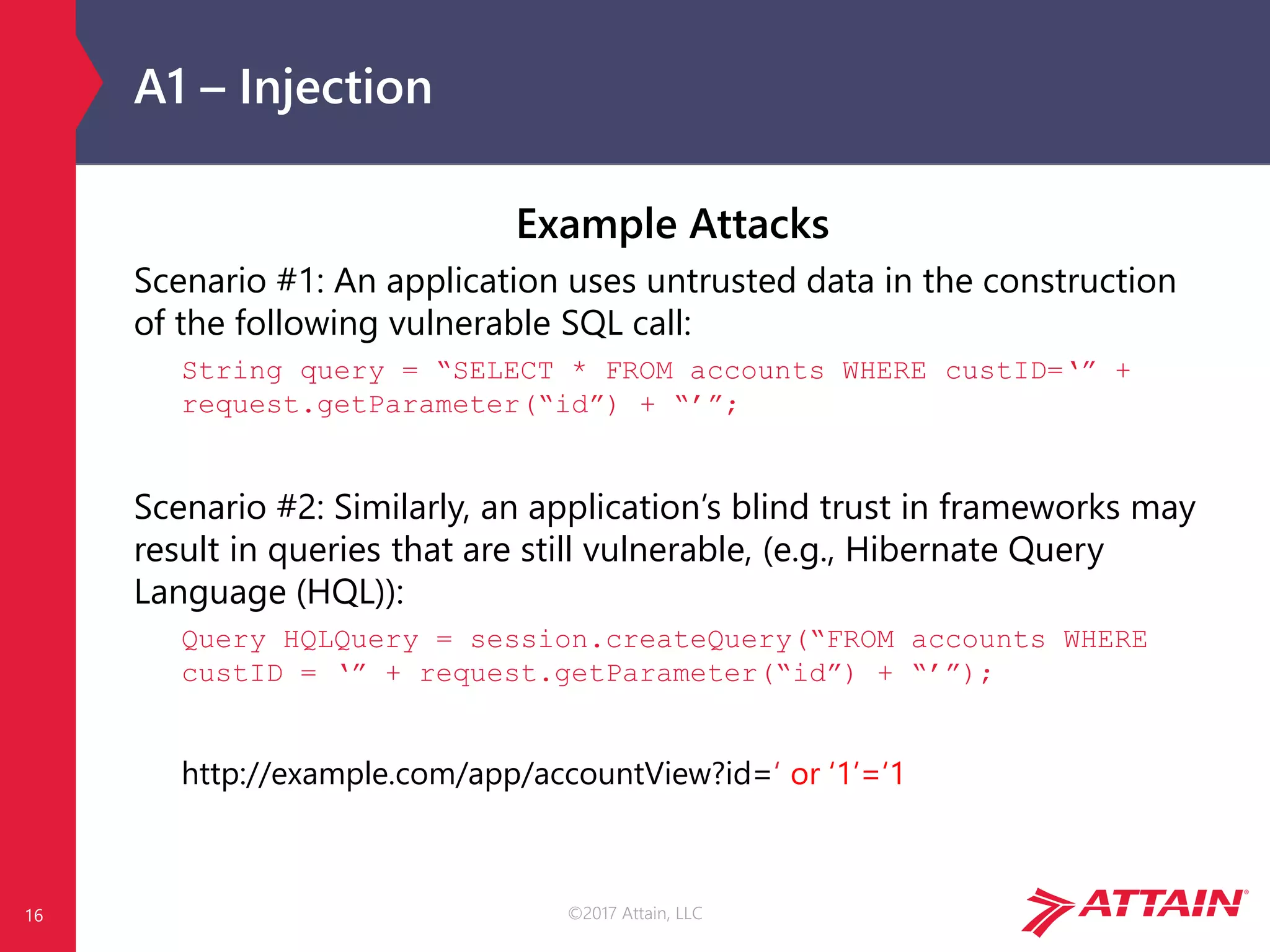 ©2017 Attain, LLC
A1 – Injection
Example Attacks
Scenario #1: An application uses untrusted data in the construction
of the following vulnerable SQL call:
String query = “SELECT * FROM accounts WHERE custID=‘” +
request.getParameter(“id”) + “’”;
Scenario #2: Similarly, an application’s blind trust in frameworks may
result in queries that are still vulnerable, (e.g., Hibernate Query
Language (HQL)):
Query HQLQuery = session.createQuery(“FROM accounts WHERE
custID = ‘” + request.getParameter(“id”) + “’”);
http://example.com/app/accountView?id=‘ or ‘1’=‘1
16
 