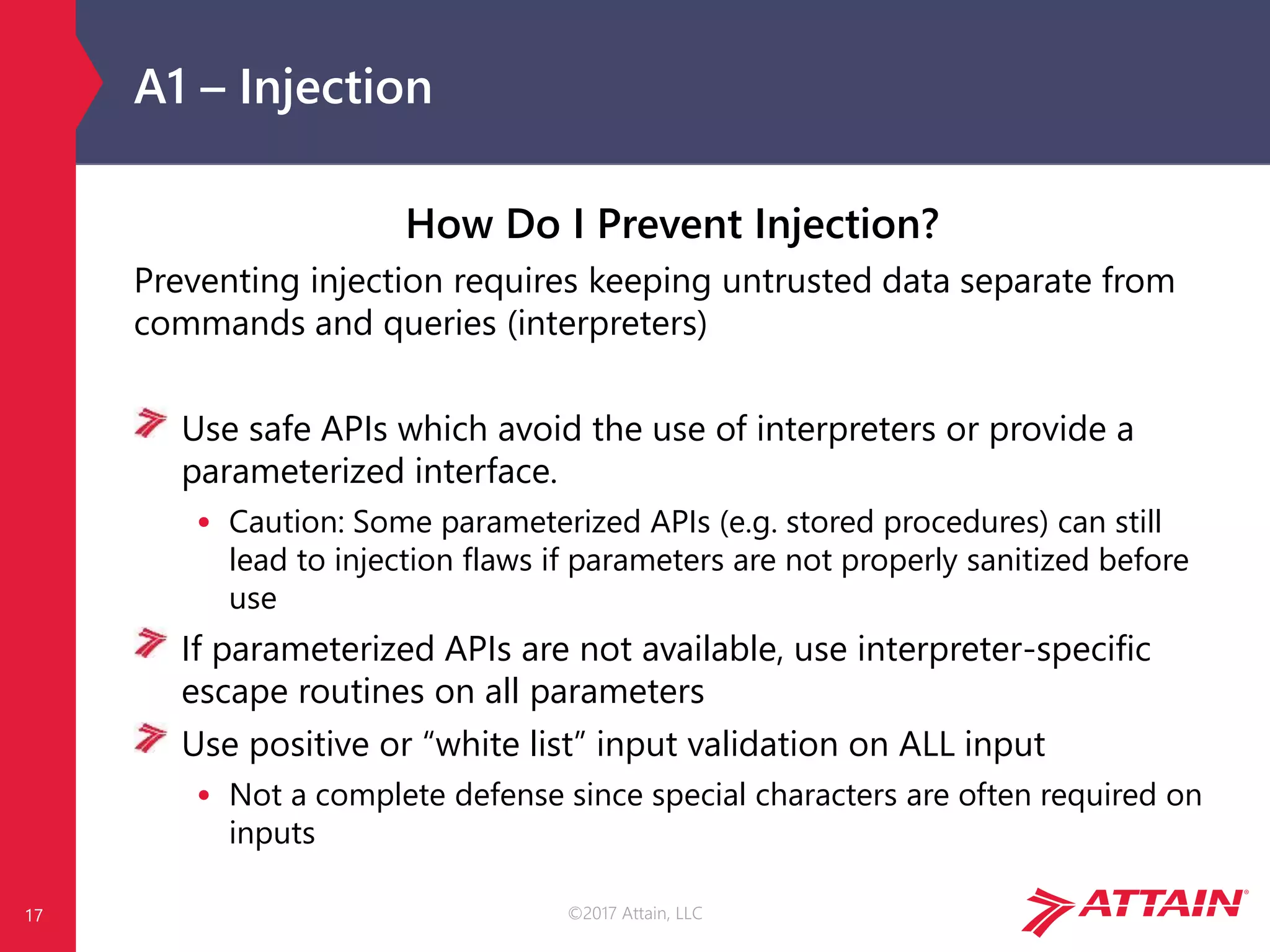 ©2017 Attain, LLC
A1 – Injection
How Do I Prevent Injection?
Preventing injection requires keeping untrusted data separate from
commands and queries (interpreters)
Use safe APIs which avoid the use of interpreters or provide a
parameterized interface.
• Caution: Some parameterized APIs (e.g. stored procedures) can still
lead to injection flaws if parameters are not properly sanitized before
use
If parameterized APIs are not available, use interpreter-specific
escape routines on all parameters
Use positive or “white list” input validation on ALL input
• Not a complete defense since special characters are often required on
inputs
17
 