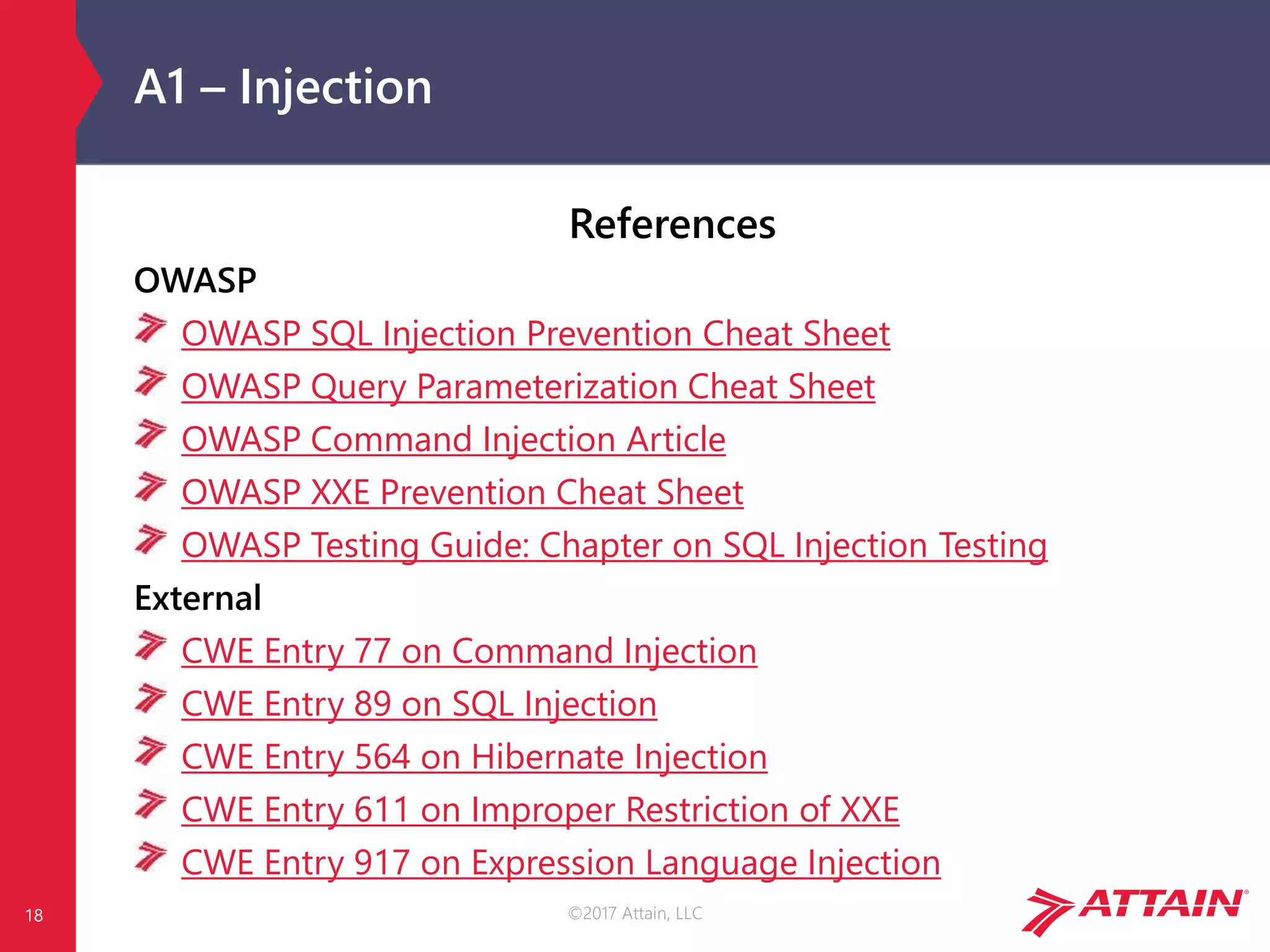 ©2017 Attain, LLC
A1 – Injection
References
OWASP
OWASP SQL Injection Prevention Cheat Sheet
OWASP Query Parameterization Cheat Sheet
OWASP Command Injection Article
OWASP XXE Prevention Cheat Sheet
OWASP Testing Guide: Chapter on SQL Injection Testing
External
CWE Entry 77 on Command Injection
CWE Entry 89 on SQL Injection
CWE Entry 564 on Hibernate Injection
CWE Entry 611 on Improper Restriction of XXE
CWE Entry 917 on Expression Language Injection
18
 