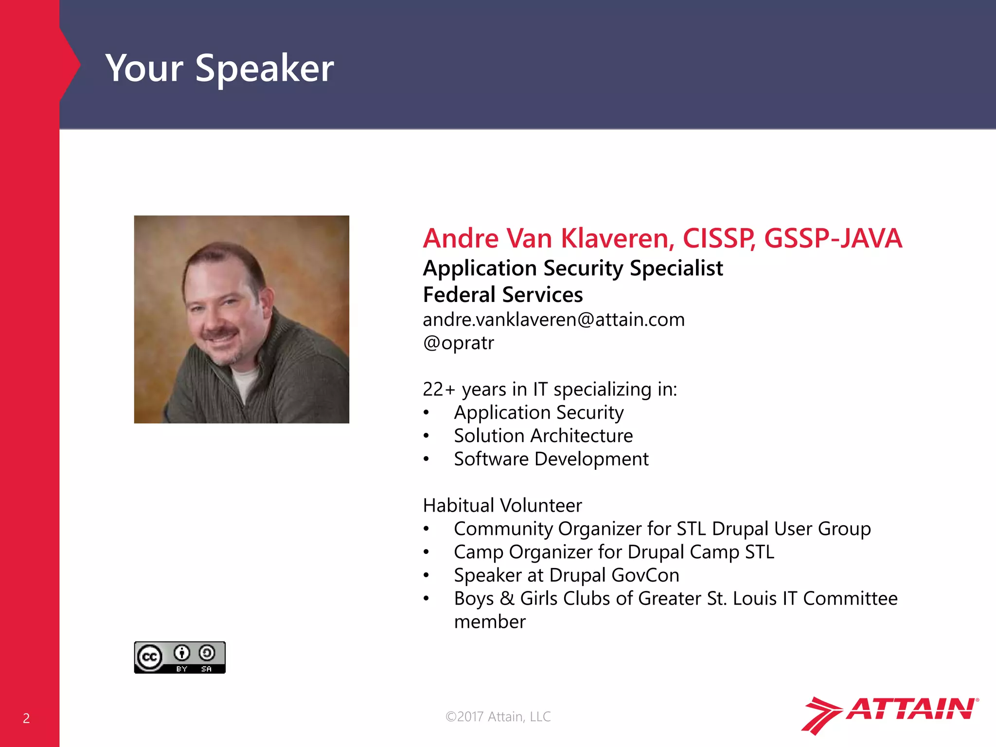 ©2017 Attain, LLC
Your Speaker
2
Andre Van Klaveren, CISSP, GSSP-JAVA
Application Security Specialist
Federal Services
andre.vanklaveren@attain.com
@opratr
22+ years in IT specializing in:
• Application Security
• Solution Architecture
• Software Development
Habitual Volunteer
• Community Organizer for STL Drupal User Group
• Camp Organizer for Drupal Camp STL
• Speaker at Drupal GovCon
• Boys & Girls Clubs of Greater St. Louis IT Committee
member
 