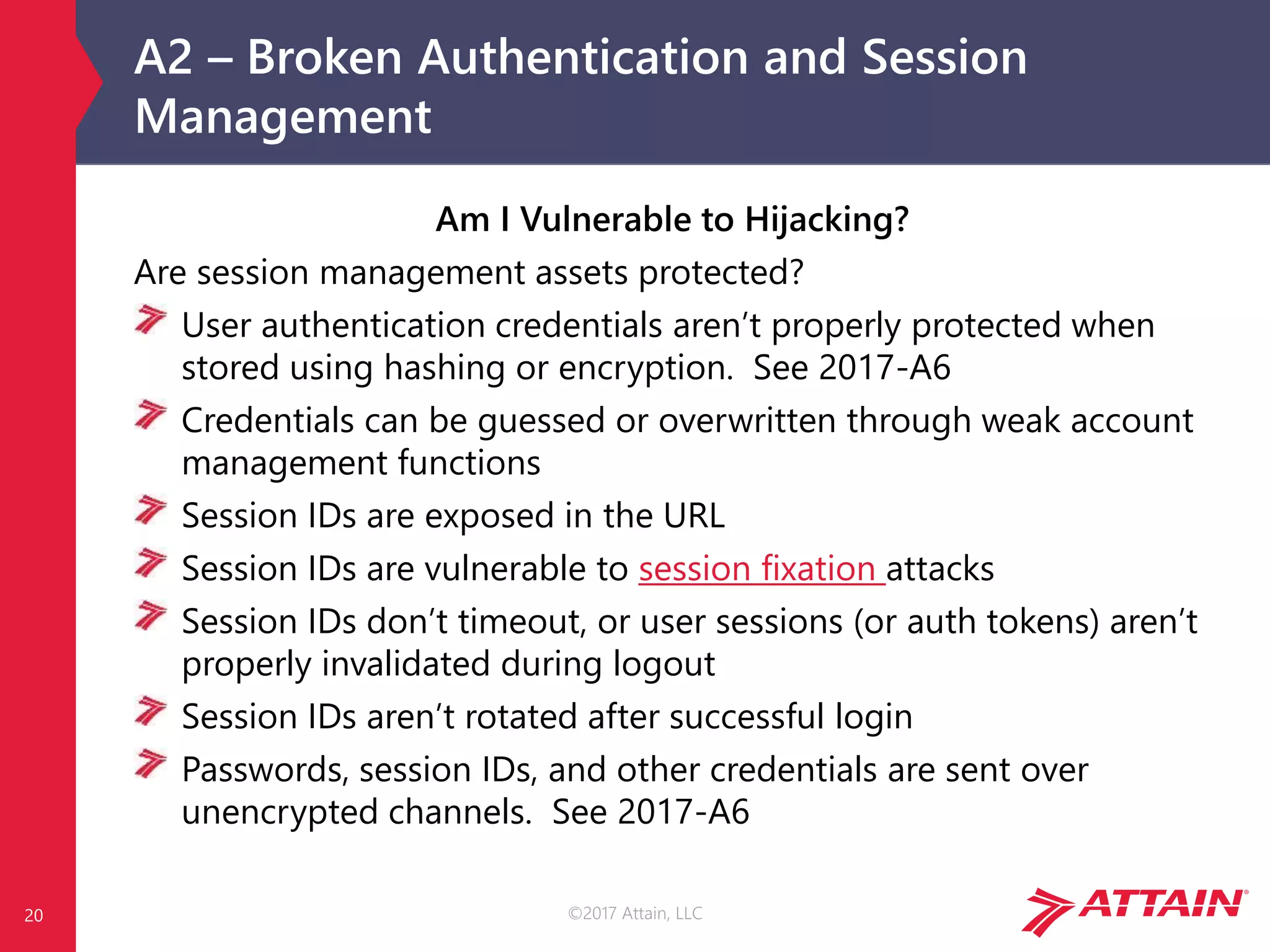 ©2017 Attain, LLC
A2 – Broken Authentication and Session
Management
20
Am I Vulnerable to Hijacking?
Are session management assets protected?
User authentication credentials aren’t properly protected when
stored using hashing or encryption. See 2017-A6
Credentials can be guessed or overwritten through weak account
management functions
Session IDs are exposed in the URL
Session IDs are vulnerable to session fixation attacks
Session IDs don’t timeout, or user sessions (or auth tokens) aren’t
properly invalidated during logout
Session IDs aren’t rotated after successful login
Passwords, session IDs, and other credentials are sent over
unencrypted channels. See 2017-A6
 