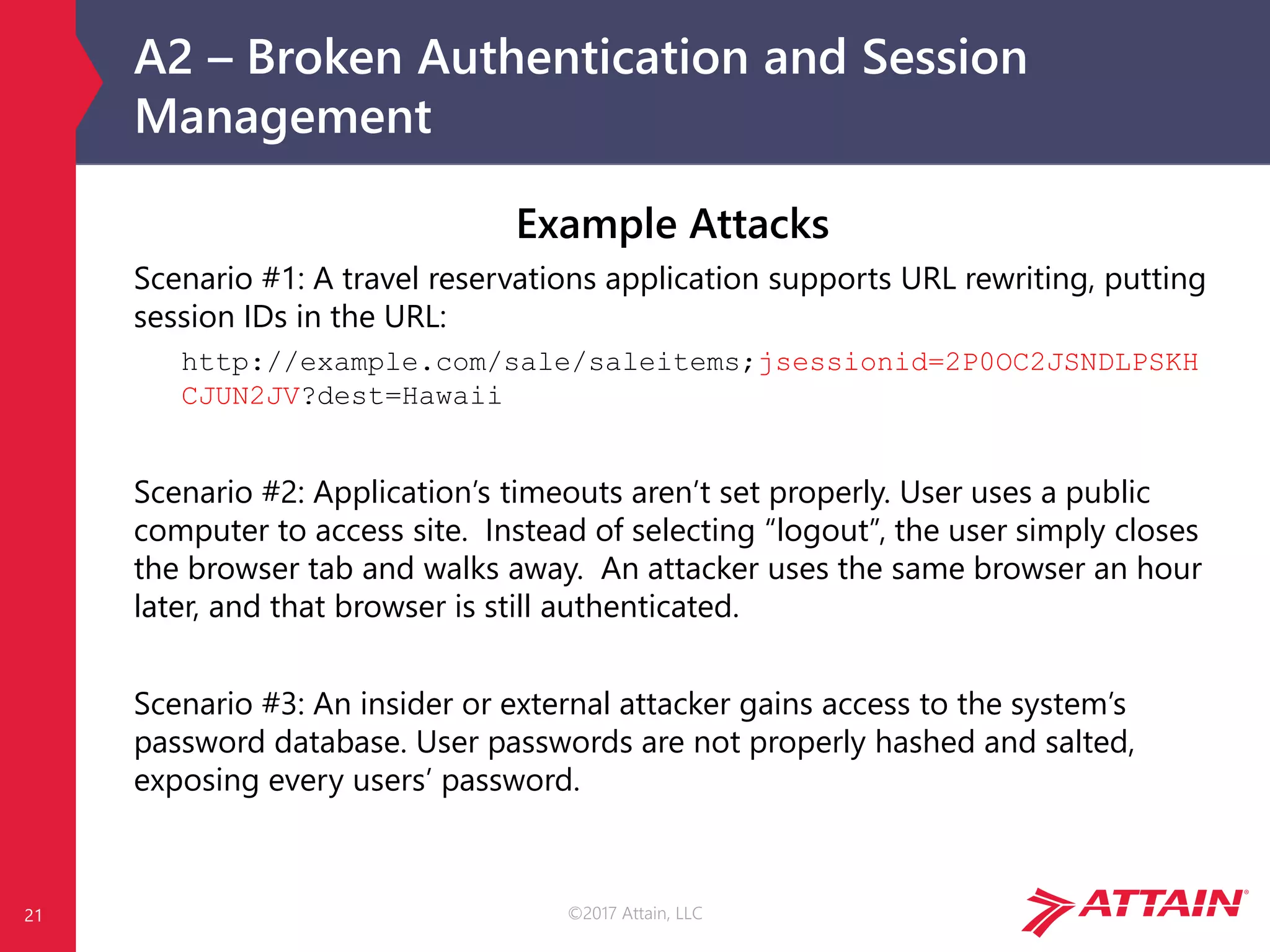 ©2017 Attain, LLC
A2 – Broken Authentication and Session
Management
21
Example Attacks
Scenario #1: A travel reservations application supports URL rewriting, putting
session IDs in the URL:
http://example.com/sale/saleitems;jsessionid=2P0OC2JSNDLPSKH
CJUN2JV?dest=Hawaii
Scenario #2: Application’s timeouts aren’t set properly. User uses a public
computer to access site. Instead of selecting “logout”, the user simply closes
the browser tab and walks away. An attacker uses the same browser an hour
later, and that browser is still authenticated.
Scenario #3: An insider or external attacker gains access to the system’s
password database. User passwords are not properly hashed and salted,
exposing every users’ password.
 