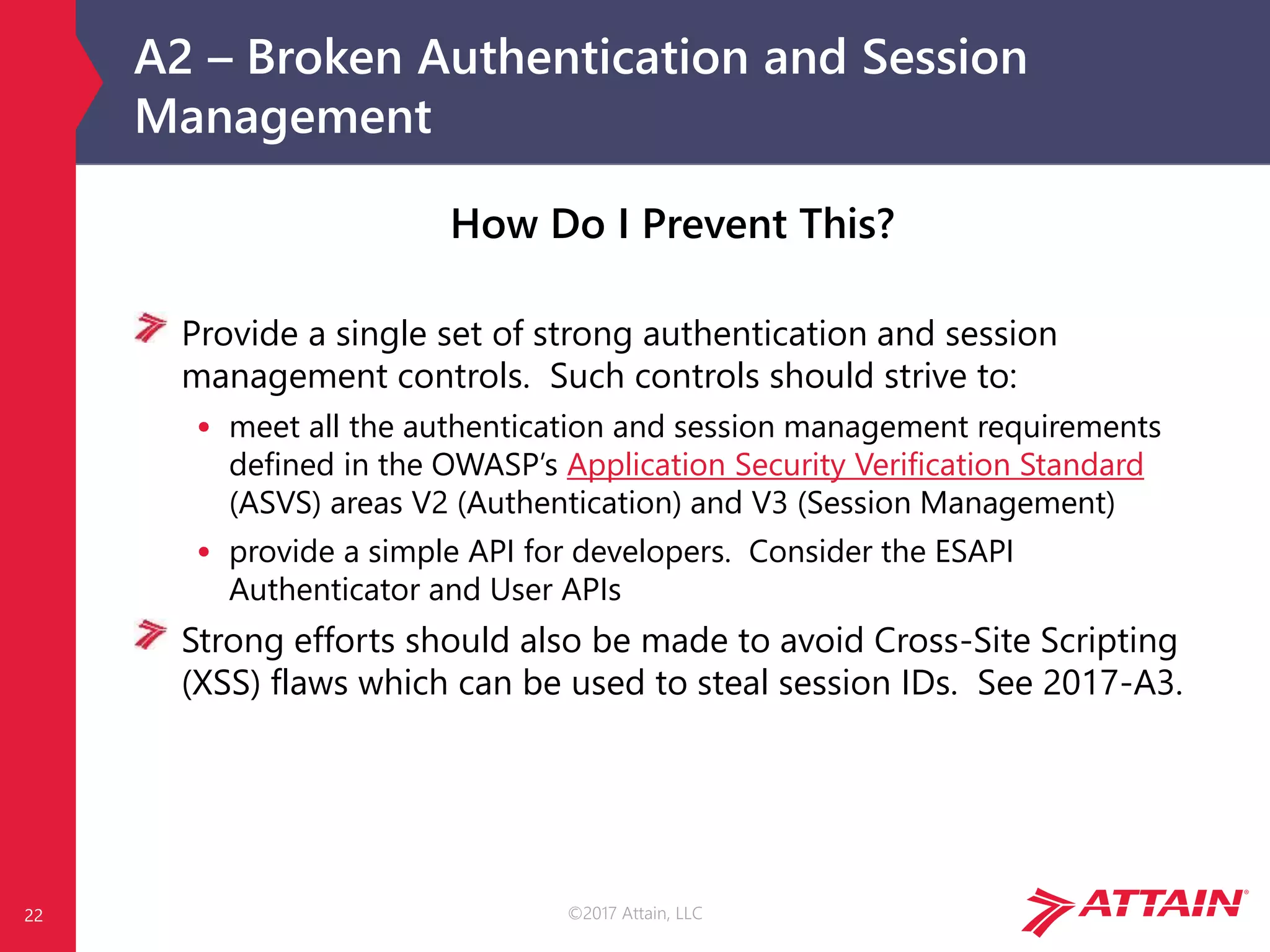 ©2017 Attain, LLC
A2 – Broken Authentication and Session
Management
22
How Do I Prevent This?
Provide a single set of strong authentication and session
management controls. Such controls should strive to:
• meet all the authentication and session management requirements
defined in the OWASP’s Application Security Verification Standard
(ASVS) areas V2 (Authentication) and V3 (Session Management)
• provide a simple API for developers. Consider the ESAPI
Authenticator and User APIs
Strong efforts should also be made to avoid Cross-Site Scripting
(XSS) flaws which can be used to steal session IDs. See 2017-A3.
 