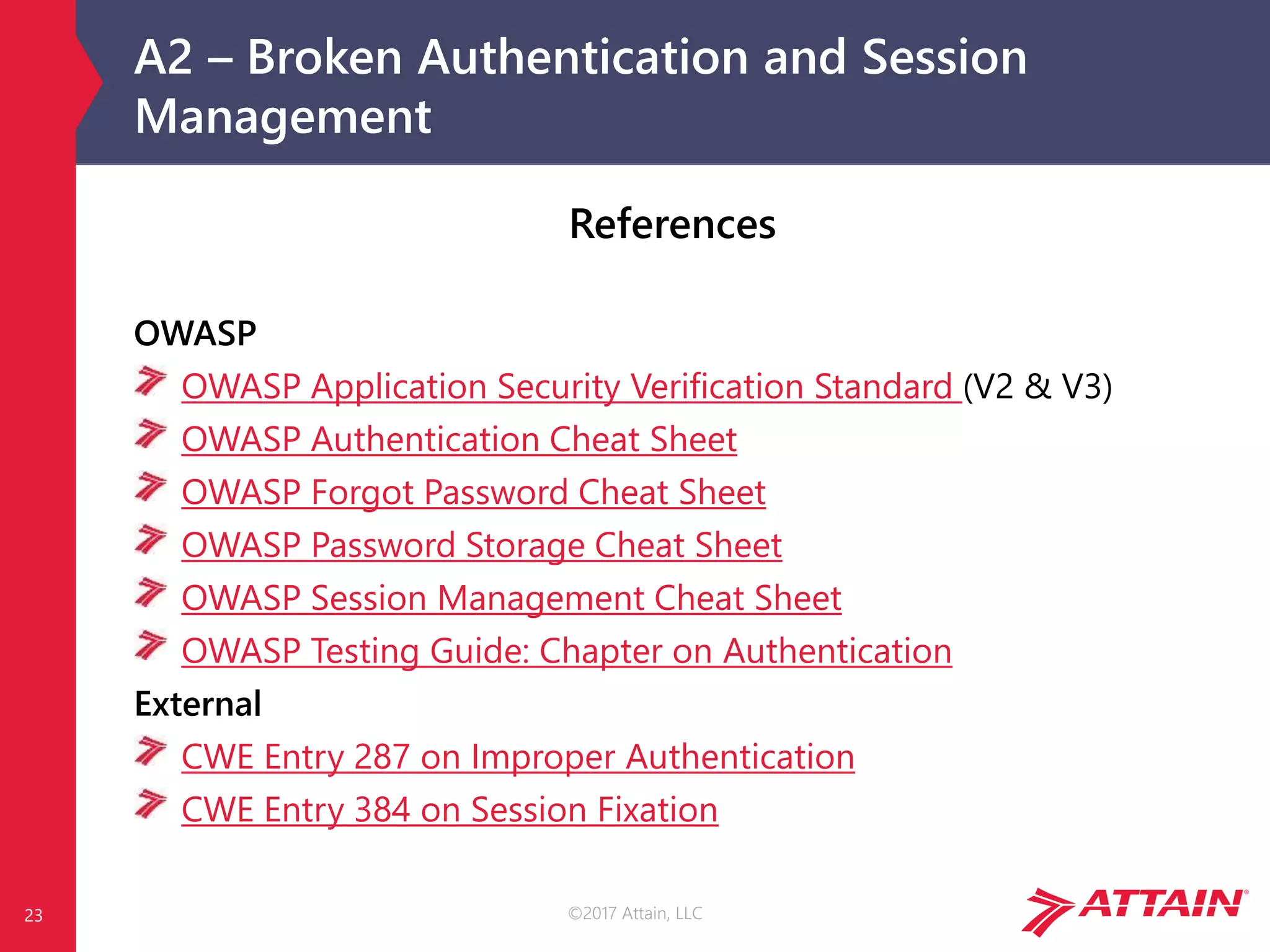 ©2017 Attain, LLC
A2 – Broken Authentication and Session
Management
23
References
OWASP
OWASP Application Security Verification Standard (V2 & V3)
OWASP Authentication Cheat Sheet
OWASP Forgot Password Cheat Sheet
OWASP Password Storage Cheat Sheet
OWASP Session Management Cheat Sheet
OWASP Testing Guide: Chapter on Authentication
External
CWE Entry 287 on Improper Authentication
CWE Entry 384 on Session Fixation
 