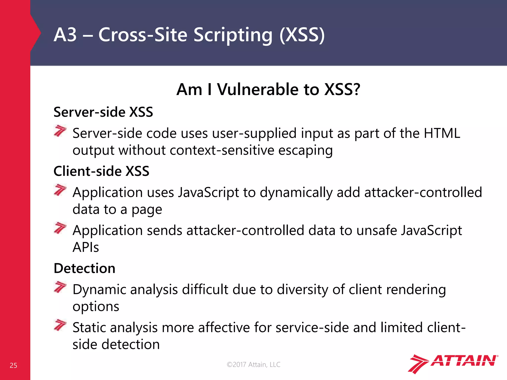 ©2017 Attain, LLC
A3 – Cross-Site Scripting (XSS)
Am I Vulnerable to XSS?
Server-side XSS
Server-side code uses user-supplied input as part of the HTML
output without context-sensitive escaping
Client-side XSS
Application uses JavaScript to dynamically add attacker-controlled
data to a page
Application sends attacker-controlled data to unsafe JavaScript
APIs
Detection
Dynamic analysis difficult due to diversity of client rendering
options
Static analysis more affective for service-side and limited client-
side detection
25
 
