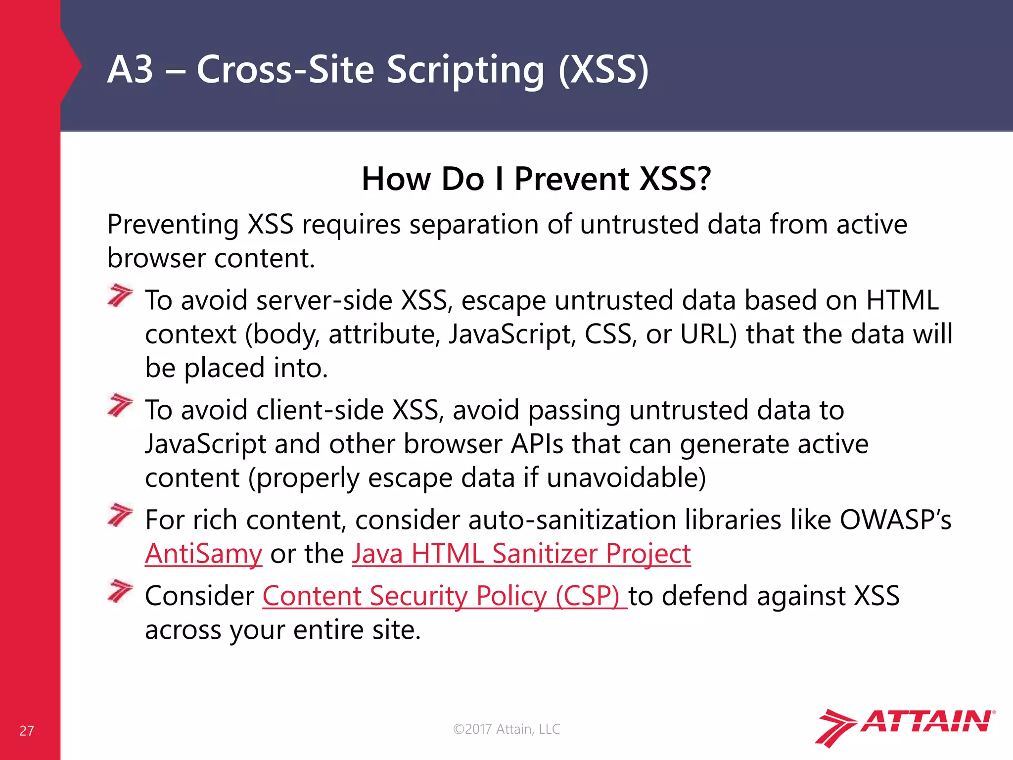 ©2017 Attain, LLC
A3 – Cross-Site Scripting (XSS)
How Do I Prevent XSS?
Preventing XSS requires separation of untrusted data from active
browser content.
To avoid server-side XSS, escape untrusted data based on HTML
context (body, attribute, JavaScript, CSS, or URL) that the data will
be placed into.
To avoid client-side XSS, avoid passing untrusted data to
JavaScript and other browser APIs that can generate active
content (properly escape data if unavoidable)
For rich content, consider auto-sanitization libraries like OWASP’s
AntiSamy or the Java HTML Sanitizer Project
Consider Content Security Policy (CSP) to defend against XSS
across your entire site.
27
 